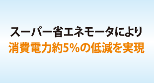スーパー省エネモータにより消費電力約5%の低減を実現